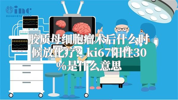 胶质母细胞瘤术后什么时候放化疗？ki67阳性30%是什么意思
