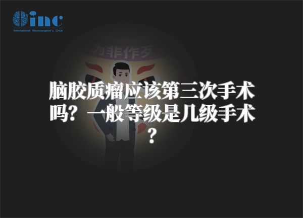 脑胶质瘤应该第三次手术吗？一般等级是几级手术？
