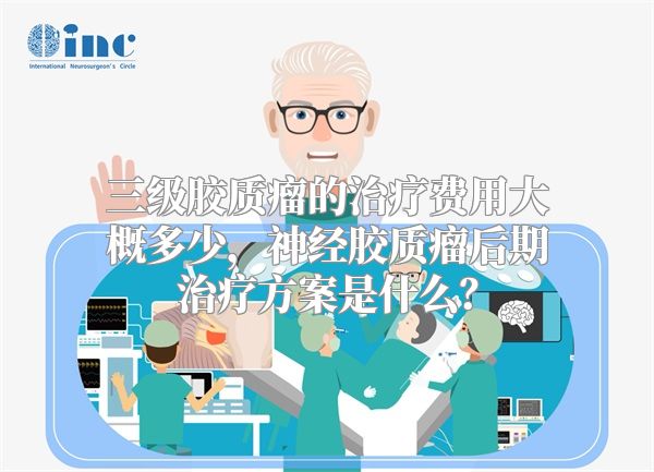三级胶质瘤的治疗费用大概多少，神经胶质瘤后期治疗方案是什么？