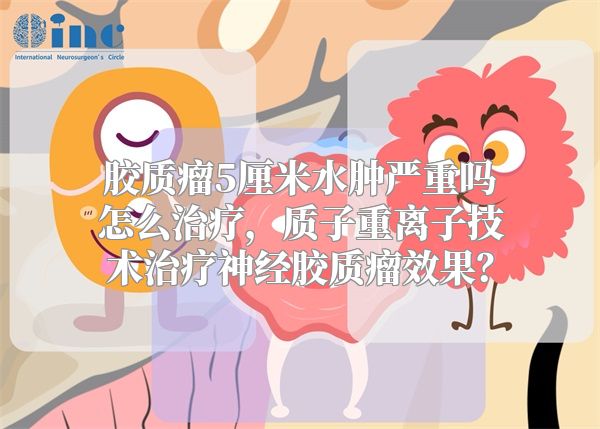 胶质瘤5厘米水肿严重吗怎么治疗，质子重离子技术治疗神经胶质瘤效果？
