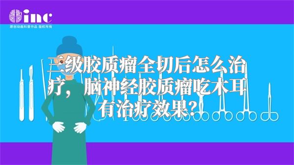三级胶质瘤全切后怎么治疗，脑神经胶质瘤吃木耳有治疗效果？