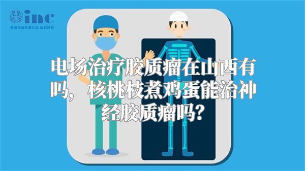 电场治疗胶质瘤在山西有吗，核桃枝煮鸡蛋能治神经胶质瘤吗？