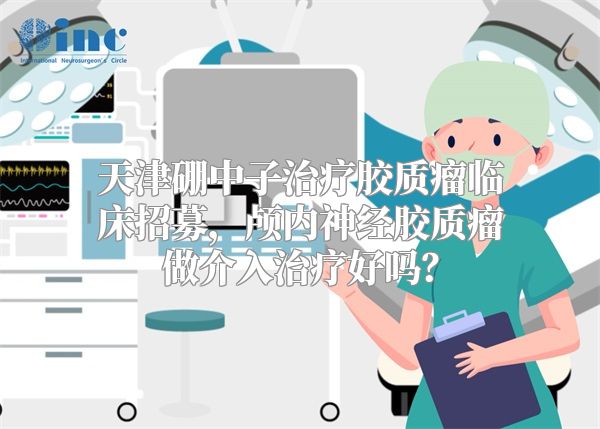 天津硼中子治疗胶质瘤临床招募，颅内神经胶质瘤做介入治疗好吗？