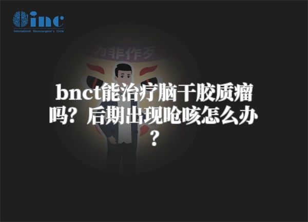bnct能治疗脑干胶质瘤吗？后期出现呛咳怎么办？