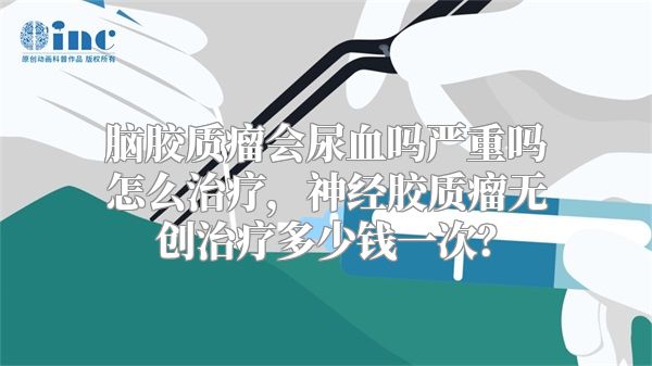 脑胶质瘤会尿血吗严重吗怎么治疗，神经胶质瘤无创治疗多少钱一次？