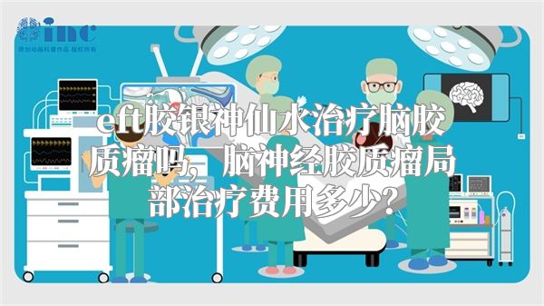 eft胶银神仙水治疗脑胶质瘤吗，脑神经胶质瘤局部治疗费用多少？