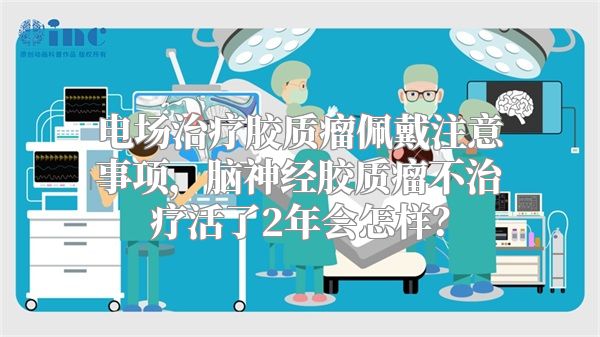 电场治疗胶质瘤佩戴注意事项，脑神经胶质瘤不治疗活了2年会怎样？