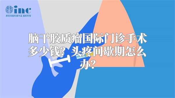 脑干胶质瘤国际门诊手术多少钱？头疼间歇期怎么办？