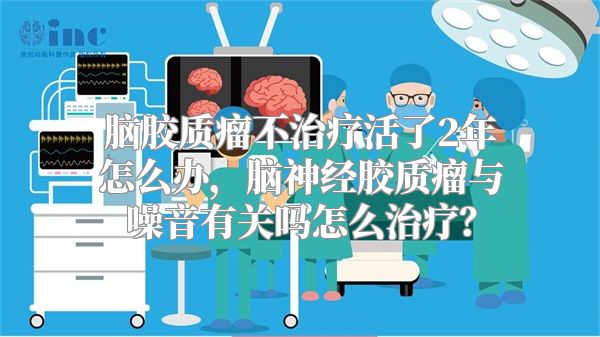 脑胶质瘤不治疗活了2年怎么办，脑神经胶质瘤与噪音有关吗怎么治疗？