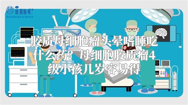胶质母细胞瘤头晕嗜睡吃什么药？母细胞胶质瘤4级小孩几岁容易得