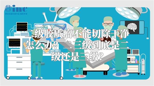 二级胶质瘤不能切除干净怎么办？二三级到底是二级还是三级？