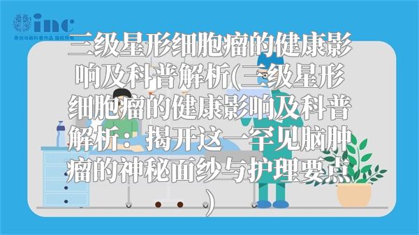 三级星形细胞瘤的健康影响及科普解析(三级星形细胞瘤的健康影响及科普解析：揭开这一罕见脑肿瘤的神秘面纱与护理要点)