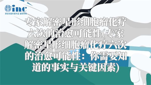 专家解密星形细胞瘤化疗六次的治愈可能性(专家解密星形细胞瘤化疗六次的治愈可能性：你需要知道的事实与关键因素)