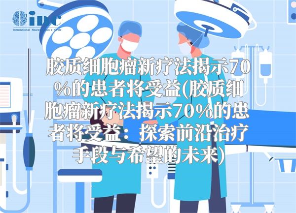 胶质细胞瘤新疗法揭示70%的患者将受益(胶质细胞瘤新疗法揭示70%的患者将受益：探索前沿治疗手段与希望的未来)