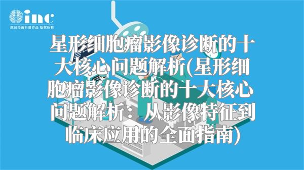 星形细胞瘤影像诊断的十大核心问题解析(星形细胞瘤影像诊断的十大核心问题解析：从影像特征到临床应用的全面指南)
