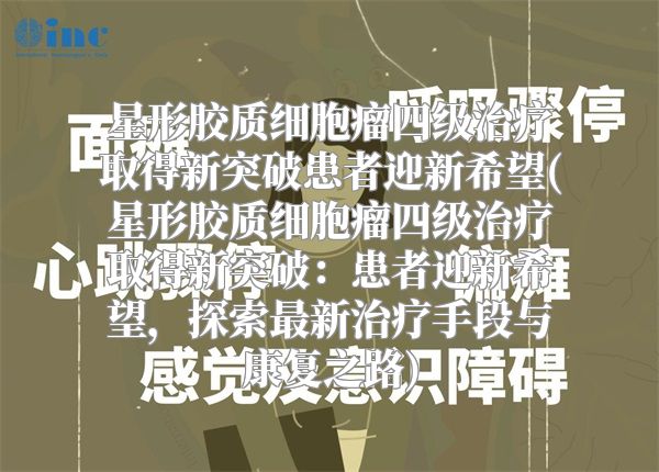 星形胶质细胞瘤四级治疗取得新突破患者迎新希望(星形胶质细胞瘤四级治疗取得新突破：患者迎新希望，探索最新治疗手段与康复之路)