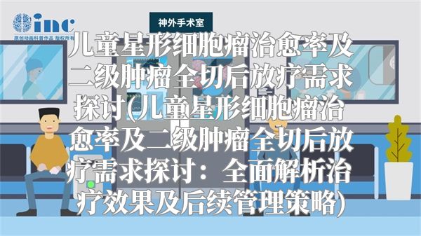 儿童星形细胞瘤治愈率及二级肿瘤全切后放疗需求探讨(儿童星形细胞瘤治愈率及二级肿瘤全切后放疗需求探讨：全面解析治疗效果及后续管理策略)