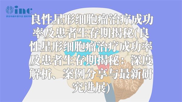 良性星形细胞瘤治疗成功率及患者生存期揭秘(良性星形细胞瘤治疗成功率及患者生存期揭秘：深度解析、案例分享与最新研究进展)