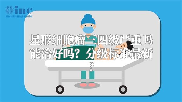 星形细胞瘤三四级严重吗能治好吗？分级标准最新？