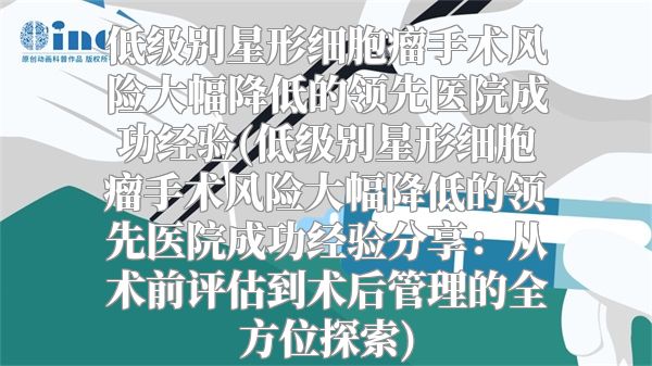 低级别星形细胞瘤手术风险大幅降低的领先医院成功经验(低级别星形细胞瘤手术风险大幅降低的领先医院成功经验分享：从术前评估到术后管理的全方位探索)