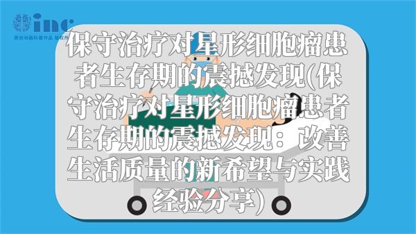 保守治疗对星形细胞瘤患者生存期的震撼发现(保守治疗对星形细胞瘤患者生存期的震撼发现：改善生活质量的新希望与实践经验分享)