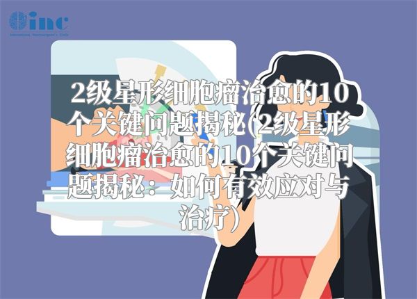 2级星形细胞瘤治愈的10个关键问题揭秘(2级星形细胞瘤治愈的10个关键问题揭秘：如何有效应对与治疗)