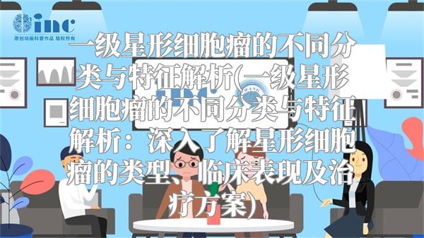 一级星形细胞瘤的不同分类与特征解析(一级星形细胞瘤的不同分类与特征解析：深入了解星形细胞瘤的类型、临床表现及治疗方案)
