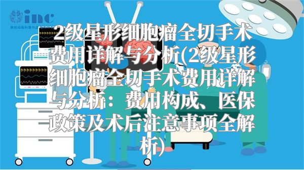 2级星形细胞瘤全切手术费用详解与分析(2级星形细胞瘤全切手术费用详解与分析：费用构成、医保政策及术后注意事项全解析)