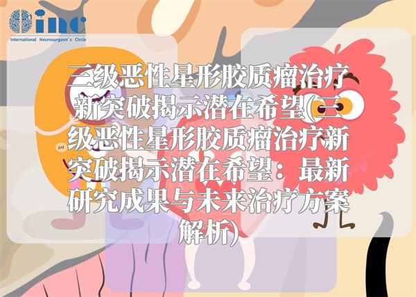 三级恶性星形胶质瘤治疗新突破揭示潜在希望(三级恶性星形胶质瘤治疗新突破揭示潜在希望：最新研究成果与未来治疗方案解析)