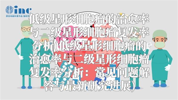 低级星形细胞瘤的治愈率与二级星形细胞瘤复发率分析(低级星形细胞瘤的治愈率与二级星形细胞瘤复发率分析：常见问题解答与最新研究进展)