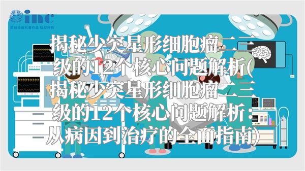 揭秘少突星形细胞瘤二三级的12个核心问题解析(揭秘少突星形细胞瘤二三级的12个核心问题解析：从病因到治疗的全面指南)