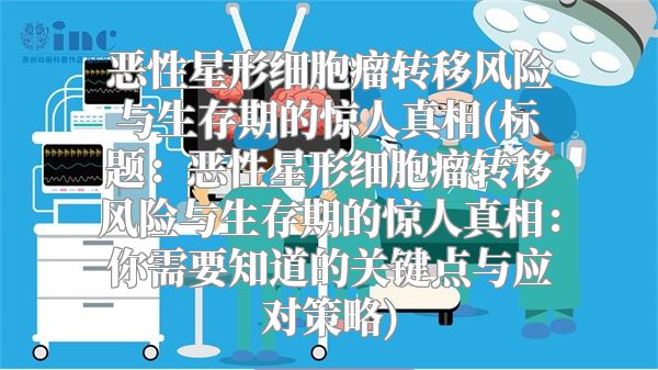 恶性星形细胞瘤转移风险与生存期的惊人真相(标题：恶性星形细胞瘤转移风险与生存期的惊人真相：你需要知道的关键点与应对策略)
