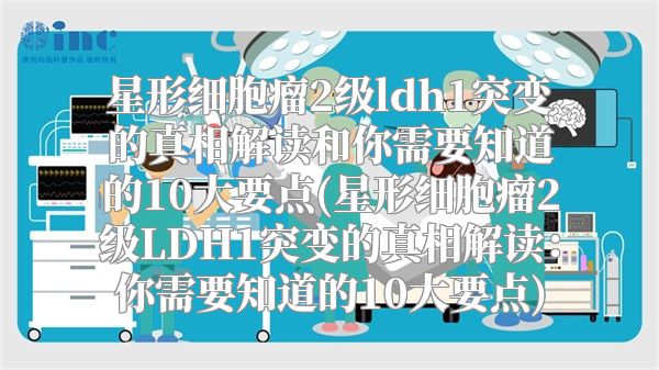 星形细胞瘤2级ldh1突变的真相解读和你需要知道的10大要点(星形细胞瘤2级LDH1突变的真相解读：你需要知道的10大要点)