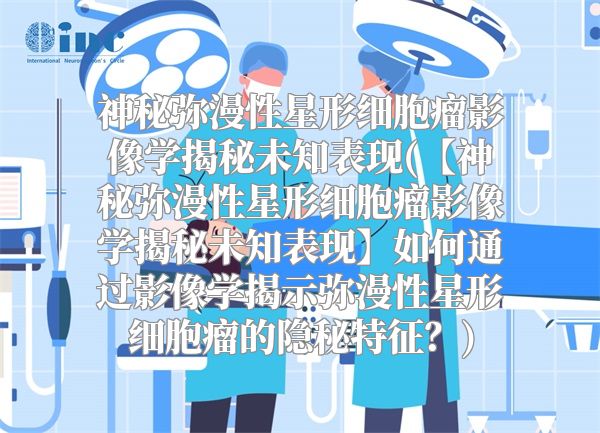 神秘弥漫性星形细胞瘤影像学揭秘未知表现(【神秘弥漫性星形细胞瘤影像学揭秘未知表现】如何通过影像学揭示弥漫性星形细胞瘤的隐秘特征？)