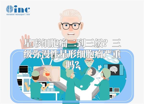 星形细胞瘤二到三级？三级弥漫性星形细胞瘤严重吗？