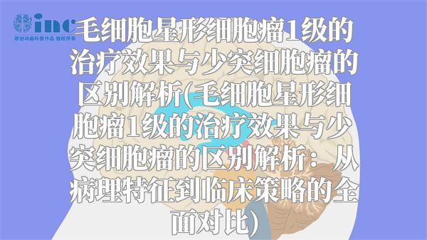 毛细胞星形细胞瘤1级的治疗效果与少突细胞瘤的区别解析(毛细胞星形细胞瘤1级的治疗效果与少突细胞瘤的区别解析：从病理特征到临床策略的全面对比)