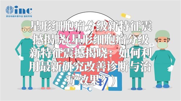 星形细胞瘤分级新特征震撼揭晓(星形细胞瘤分级新特征震撼揭晓：如何利用最新研究改善诊断与治疗效果？)