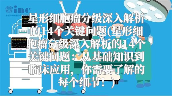 星形细胞瘤分级深入解析的14个关键问题(星形细胞瘤分级深入解析的14个关键问题：从基础知识到临床应用，你需要了解的每个细节！)