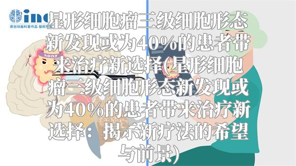 星形细胞瘤三级细胞形态新发现或为40%的患者带来治疗新选择(星形细胞瘤三级细胞形态新发现或为40%的患者带来治疗新选择：揭示新疗法的希望与前景)