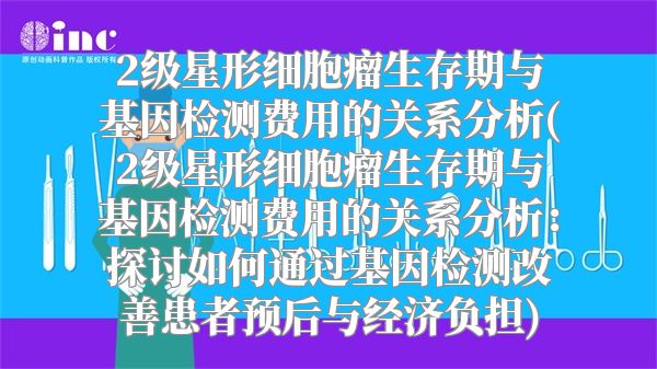 2级星形细胞瘤生存期与基因检测费用的关系分析(2级星形细胞瘤生存期与基因检测费用的关系分析：探讨如何通过基因检测改善患者预后与经济负担)