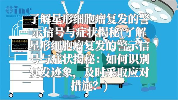 了解星形细胞瘤复发的警示信号与症状揭秘(了解星形细胞瘤复发的警示信号与症状揭秘：如何识别复发迹象，及时采取应对措施？)