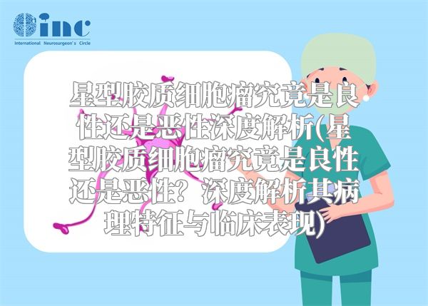 星型胶质细胞瘤究竟是良性还是恶性深度解析(星型胶质细胞瘤究竟是良性还是恶性？深度解析其病理特征与临床表现)