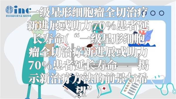 一级星形细胞瘤全切治疗新进展或助力70%患者延长寿命(“一级星形细胞瘤全切治疗新进展或助力70%患者延长寿命——揭示新治疗方法的前景与希望”)