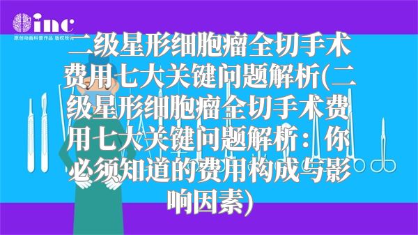 二级星形细胞瘤全切手术费用七大关键问题解析(二级星形细胞瘤全切手术费用七大关键问题解析：你必须知道的费用构成与影响因素)
