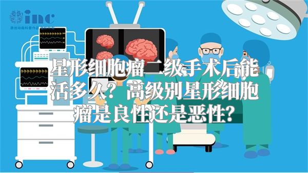 星形细胞瘤二级手术后能活多久？高级别星形细胞瘤是良性还是恶性？