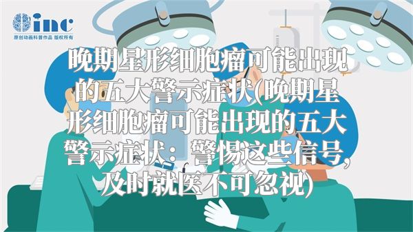 晚期星形细胞瘤可能出现的五大警示症状(晚期星形细胞瘤可能出现的五大警示症状：警惕这些信号，及时就医不可忽视)