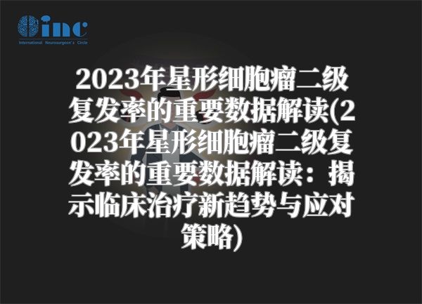 2023年星形细胞瘤二级复发率的重要数据解读(2023年星形细胞瘤二级复发率的重要数据解读：揭示临床治疗新趋势与应对策略)