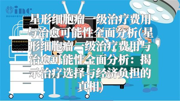 星形细胞瘤一级治疗费用与治愈可能性全面分析(星形细胞瘤一级治疗费用与治愈可能性全面分析：揭示治疗选择与经济负担的真相)