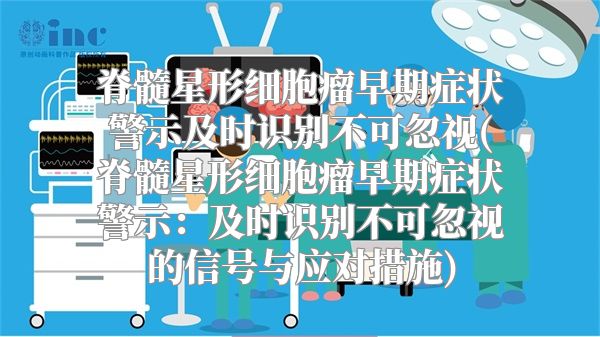 脊髓星形细胞瘤早期症状警示及时识别不可忽视(脊髓星形细胞瘤早期症状警示：及时识别不可忽视的信号与应对措施)