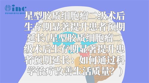 星型胶质细胞瘤二级术后生存期显著提升患者预期延长(星型胶质细胞瘤二级术后生存期显著提升患者预期延长：如何通过科学治疗改善生活质量？)